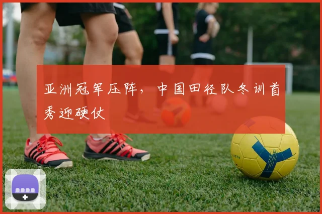 亚洲冠军压阵,中国田径队冬训首秀迎硬仗