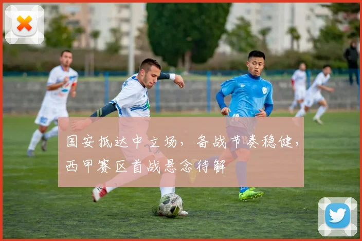 国安抵达中立场,备战节奏稳健,西甲赛区首战悬念待解