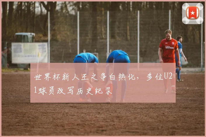 世界杯新人王之争白热化,多位U21球员改写历史纪录
