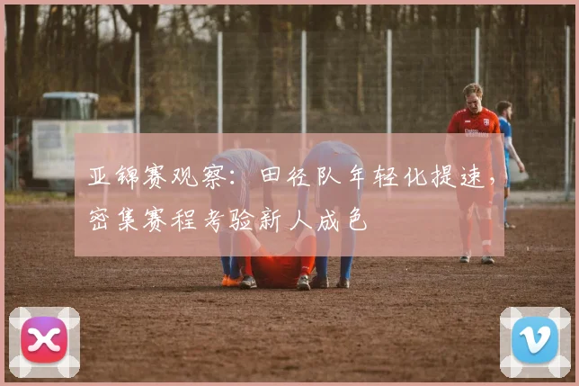 亚锦赛观察:田径队年轻化提速,密集赛程考验新人成色