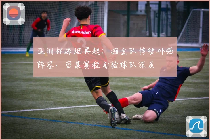 亚洲杯烽烟再起:掘金队持续补强阵容,密集赛程考验球队深度
