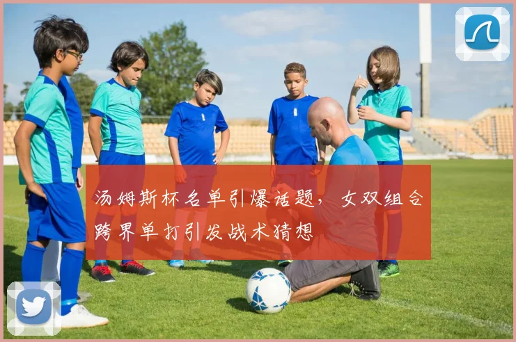 汤姆斯杯名单引爆话题,女双组合跨界单打引发战术猜想