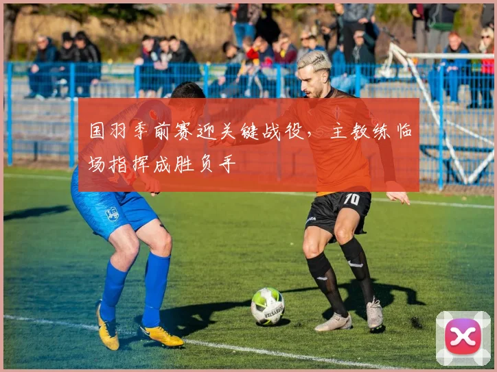 国羽季前赛迎关键战役,主教练临场指挥成胜负手