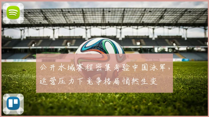 公开水域赛程密集考验中国泳军,运营压力下竞争格局悄然生变
