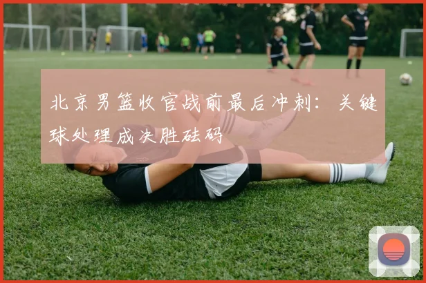 北京男篮收官战前最后冲刺:关键球处理成决胜砝码