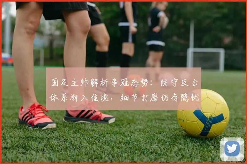 国足主帅解析争冠态势:防守反击体系渐入佳境,细节打磨仍存隐忧