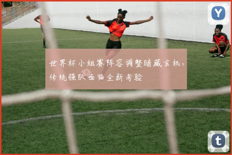 世界杯小组赛阵容调整暗藏玄机,传统强队面临全新考验
