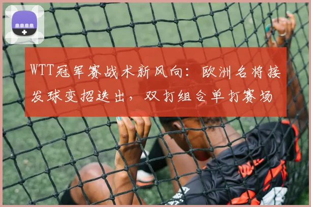 WTT冠军赛战术新风向:欧洲名将接发球变招迭出,双打组合单打赛场掀起波澜