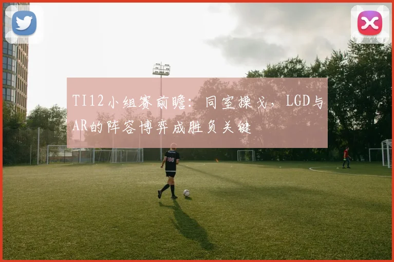 TI12小组赛前瞻:同室操戈,LGD与AR的阵容博弈成胜负关键