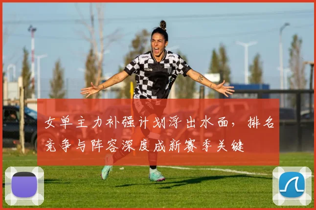女单主力补强计划浮出水面,排名竞争与阵容深度成新赛季关键