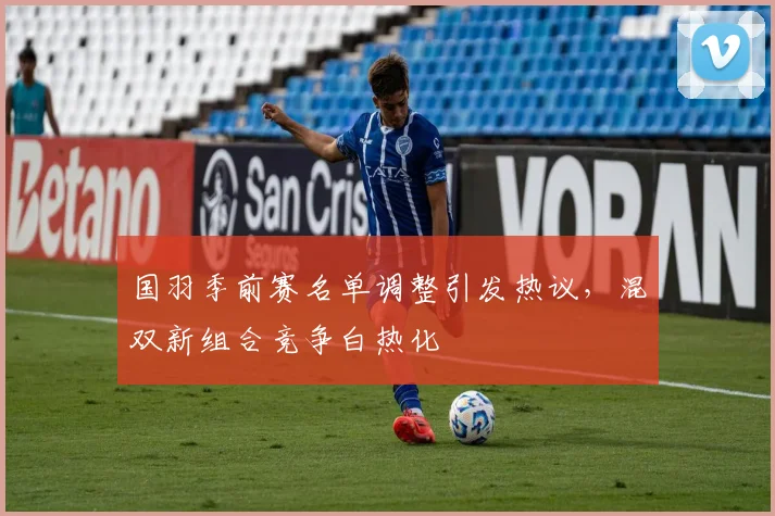 国羽季前赛名单调整引发热议,混双新组合竞争白热化