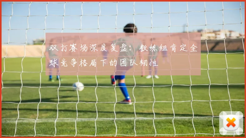 双打赛场深度复盘:教练组肯定全球竞争格局下的团队韧性