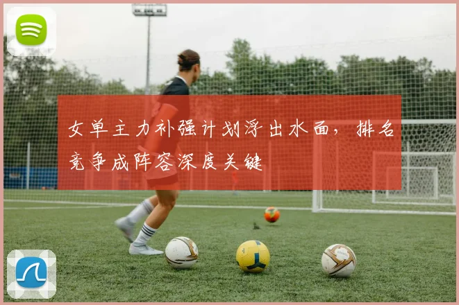 女单主力补强计划浮出水面,排名竞争成阵容深度关键