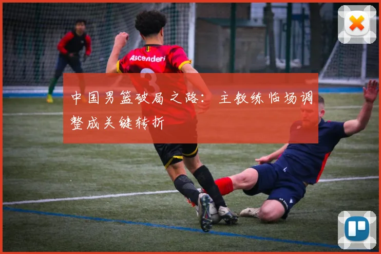 中国男篮破局之路:主教练临场调整成关键转折