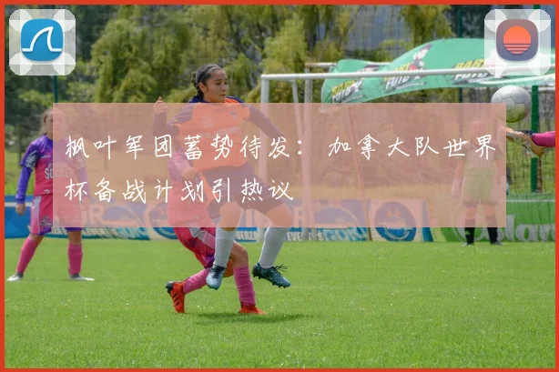 枫叶军团蓄势待发:加拿大队世界杯备战计划引热议