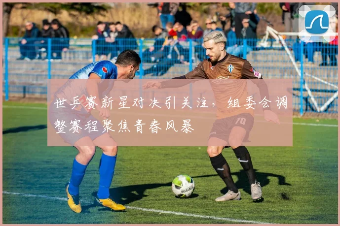 世乒赛新星对决引关注,组委会调整赛程聚焦青春风暴