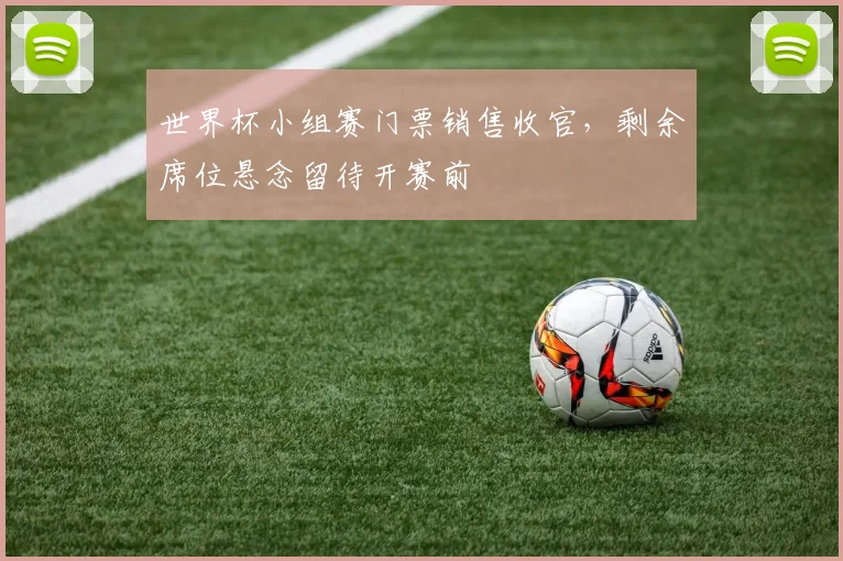 世界杯小组赛门票销售收官,剩余席位悬念留待开赛前
