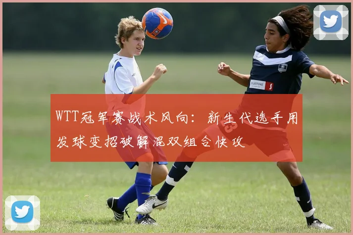 WTT冠军赛战术风向:新生代选手用发球变招破解混双组合快攻