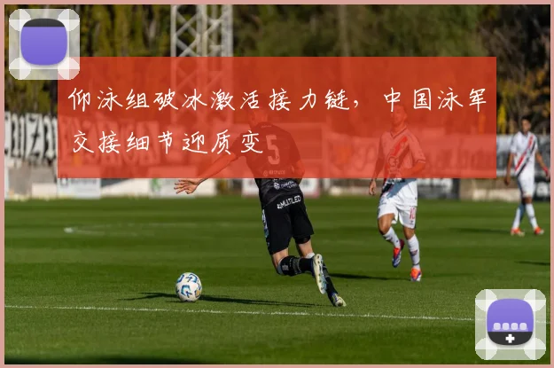 仰泳组破冰激活接力链,中国泳军交接细节迎质变