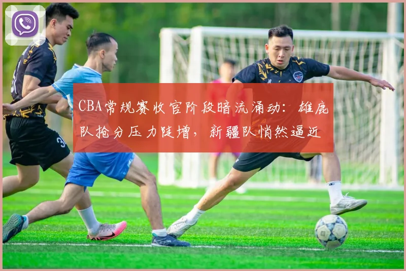 CBA常规赛收官阶段暗流涌动:雄鹿队抢分压力陡增,新疆队悄然逼近