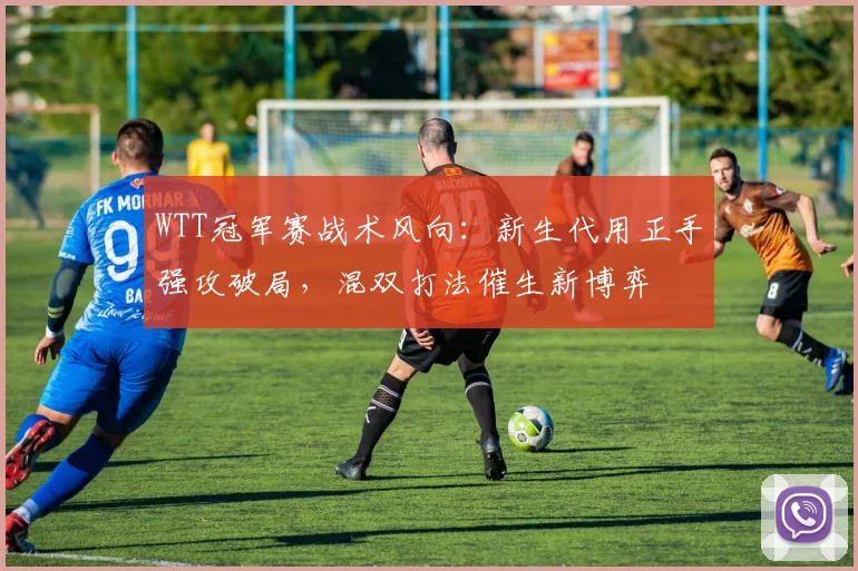 WTT冠军赛战术风向:新生代用正手强攻破局,混双打法催生新博弈