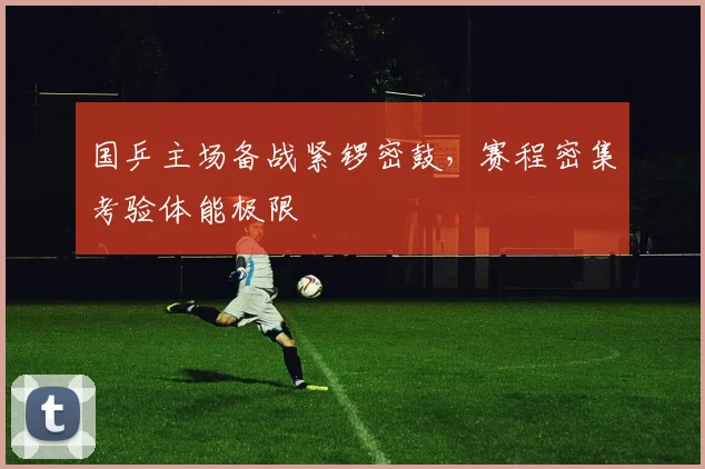 国乒主场备战紧锣密鼓,赛程密集考验体能极限