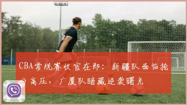 CBA常规赛收官在即:新疆队面临抢分高压,广厦队暗藏逆袭曙光