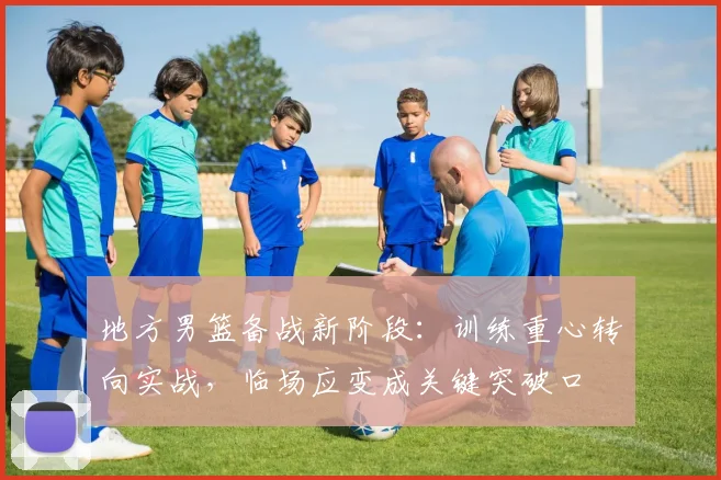 地方男篮备战新阶段:训练重心转向实战,临场应变成关键突破口
