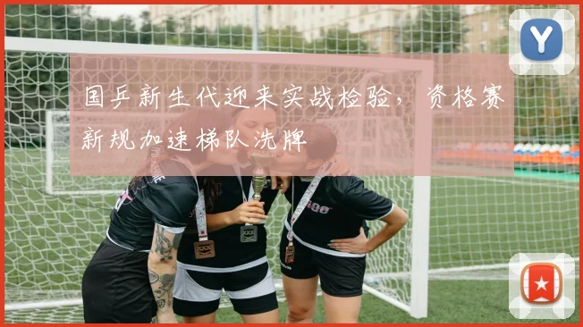 国乒新生代迎来实战检验,资格赛新规加速梯队洗牌