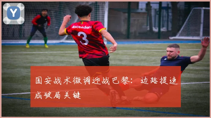 国安战术微调迎战巴黎:边路提速成破局关键