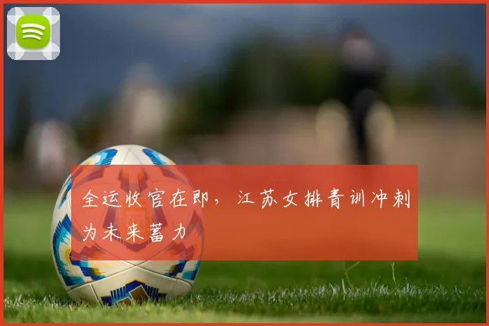 全运收官在即,江苏女排青训冲刺为未来蓄力