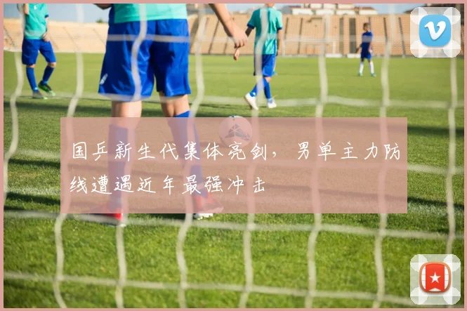 国乒新生代集体亮剑,男单主力防线遭遇近年最强冲击