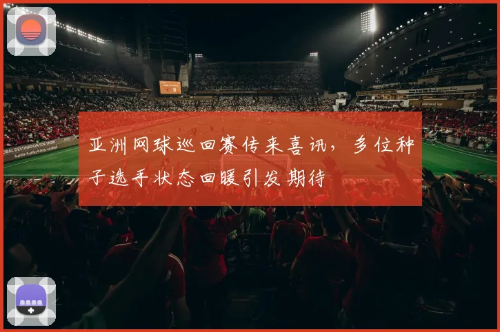 亚洲网球巡回赛传来喜讯,多位种子选手状态回暖引发期待