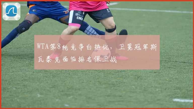 WTA第8轮竞争白热化,卫冕冠军斯瓦泰克面临排名保卫战