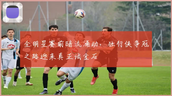 全明星赛前暗流涌动,独行侠争冠之路迎来真正试金石