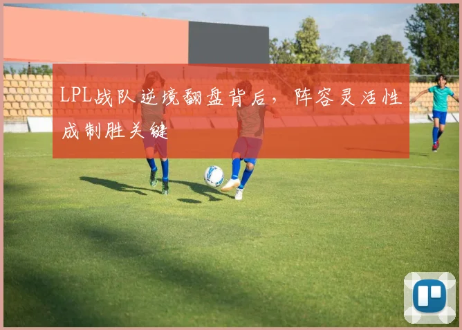 LPL战队逆境翻盘背后,阵容灵活性成制胜关键