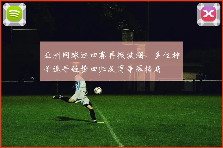 亚洲网球巡回赛再掀波澜,多位种子选手强势回归改写争冠格局