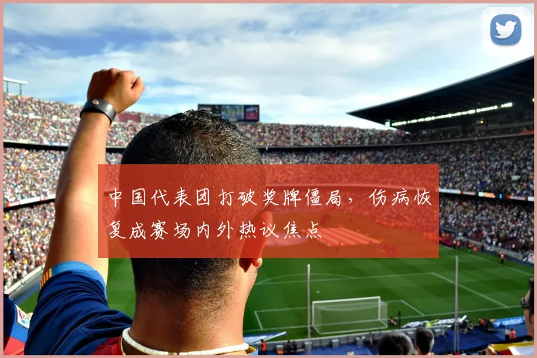 中国代表团打破奖牌僵局,伤病恢复成赛场内外热议焦点