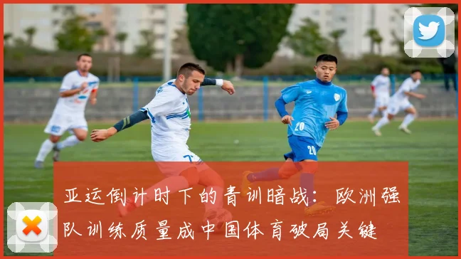 亚运倒计时下的青训暗战:欧洲强队训练质量成中国体育破局关键