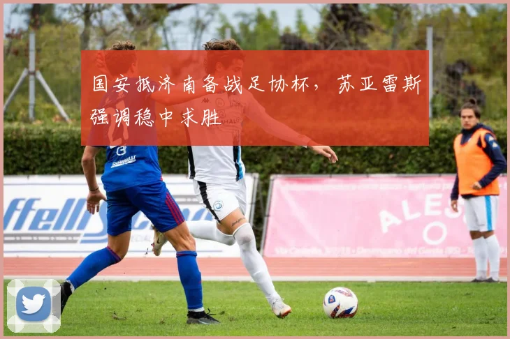 国安抵济南备战足协杯,苏亚雷斯强调稳中求胜