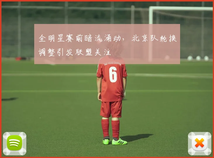 全明星赛前暗流涌动,北京队轮换调整引发联盟关注