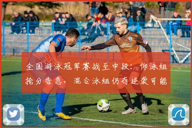 全国游泳冠军赛战至中段:仰泳组抢分告急,混合泳组仍存逆袭可能