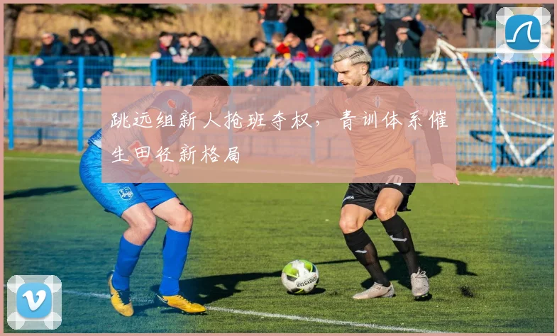 跳远组新人抢班夺权,青训体系催生田径新格局