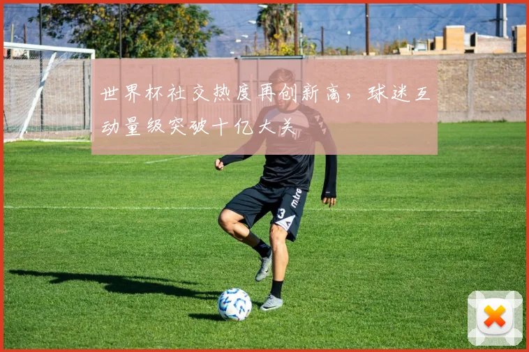 世界杯社交热度再创新高,球迷互动量级突破十亿大关