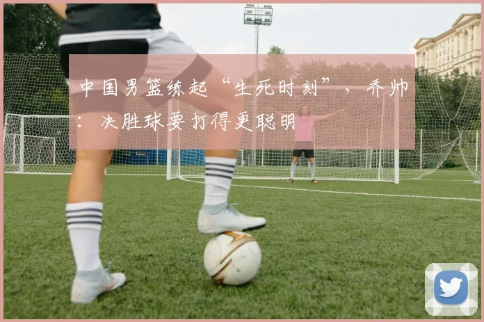 中国男篮练起“生死时刻”,乔帅:决胜球要打得更聪明