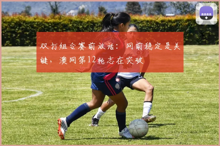 双打组合赛前放话:网前稳定是关键,澳网第12轮志在突破
