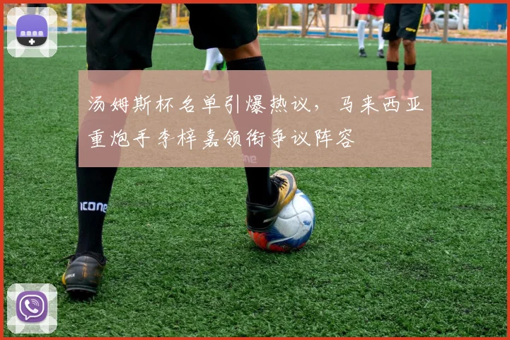 汤姆斯杯名单引爆热议,马来西亚重炮手李梓嘉领衔争议阵容